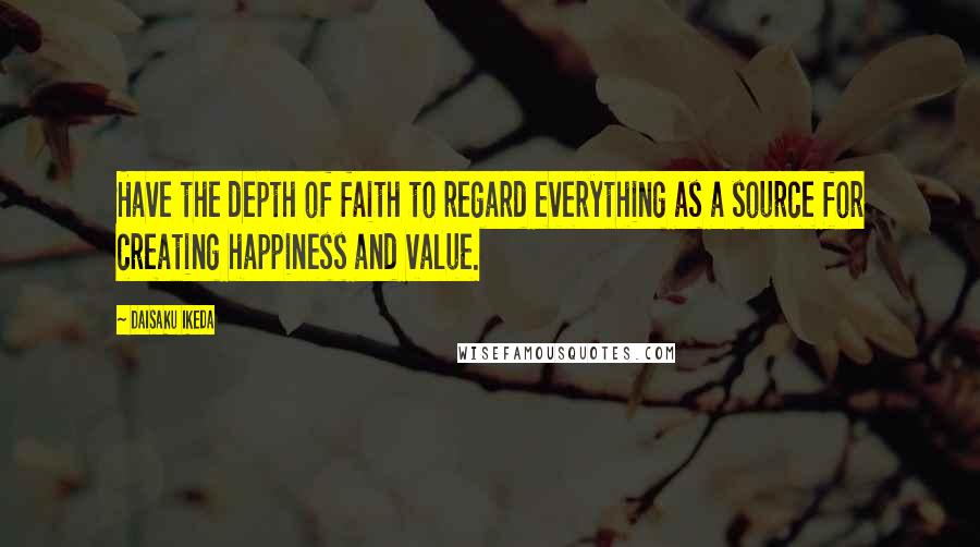 Daisaku Ikeda Quotes: Have the depth of faith to regard everything as a source for creating happiness and value.