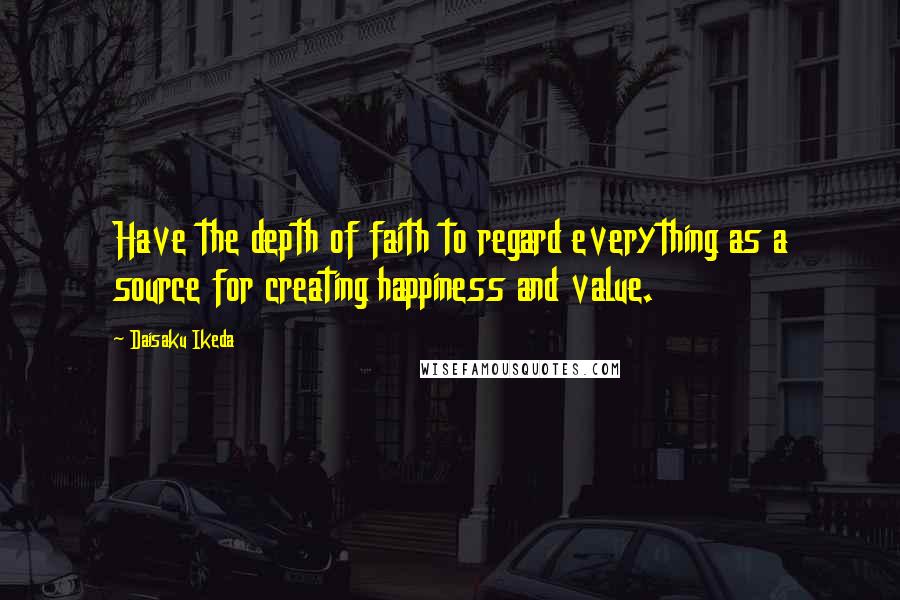 Daisaku Ikeda Quotes: Have the depth of faith to regard everything as a source for creating happiness and value.