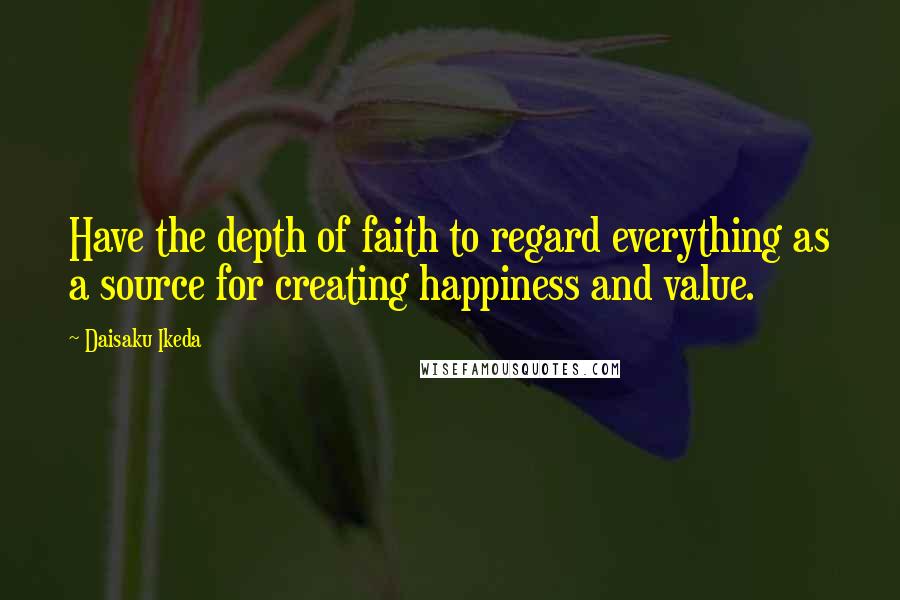 Daisaku Ikeda Quotes: Have the depth of faith to regard everything as a source for creating happiness and value.