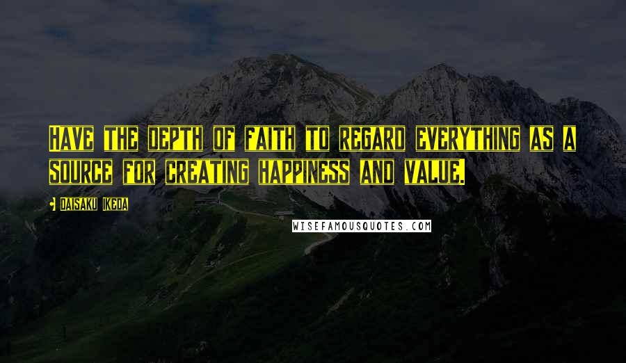 Daisaku Ikeda Quotes: Have the depth of faith to regard everything as a source for creating happiness and value.