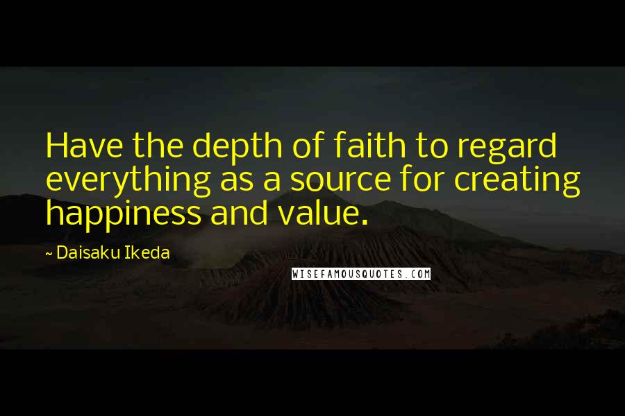 Daisaku Ikeda Quotes: Have the depth of faith to regard everything as a source for creating happiness and value.