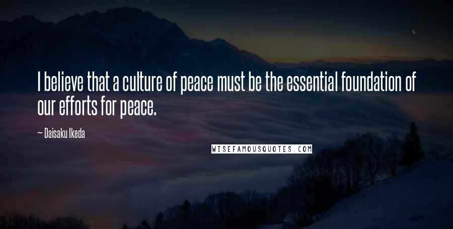 Daisaku Ikeda Quotes: I believe that a culture of peace must be the essential foundation of our efforts for peace.