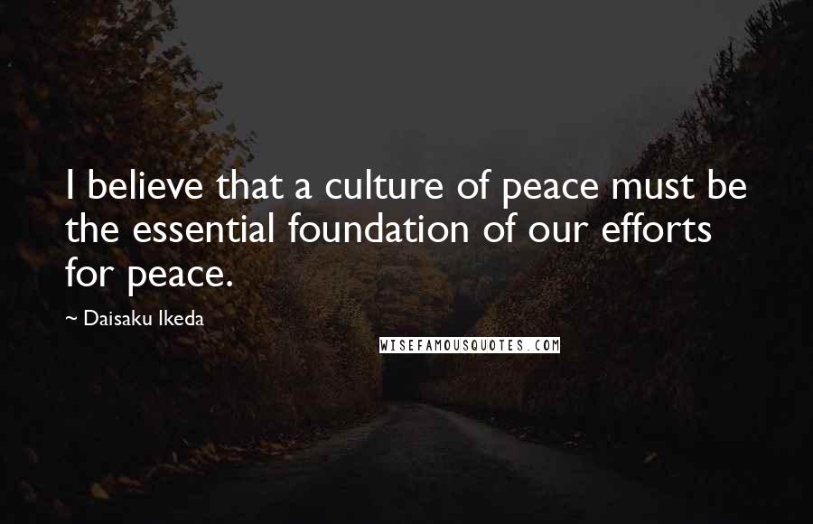 Daisaku Ikeda Quotes: I believe that a culture of peace must be the essential foundation of our efforts for peace.