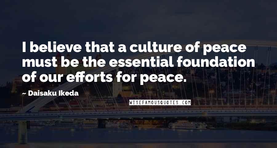 Daisaku Ikeda Quotes: I believe that a culture of peace must be the essential foundation of our efforts for peace.