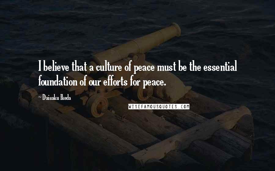 Daisaku Ikeda Quotes: I believe that a culture of peace must be the essential foundation of our efforts for peace.