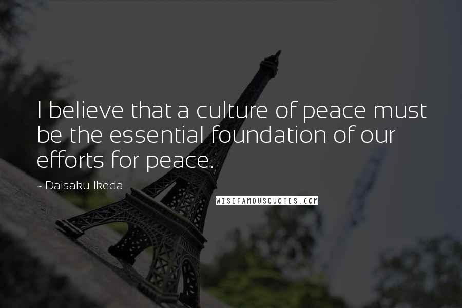 Daisaku Ikeda Quotes: I believe that a culture of peace must be the essential foundation of our efforts for peace.