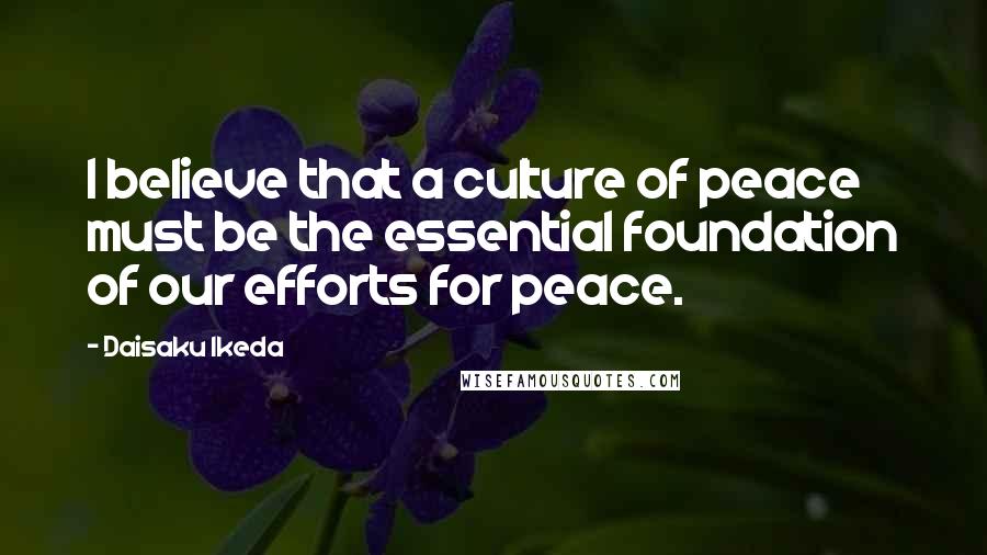 Daisaku Ikeda Quotes: I believe that a culture of peace must be the essential foundation of our efforts for peace.