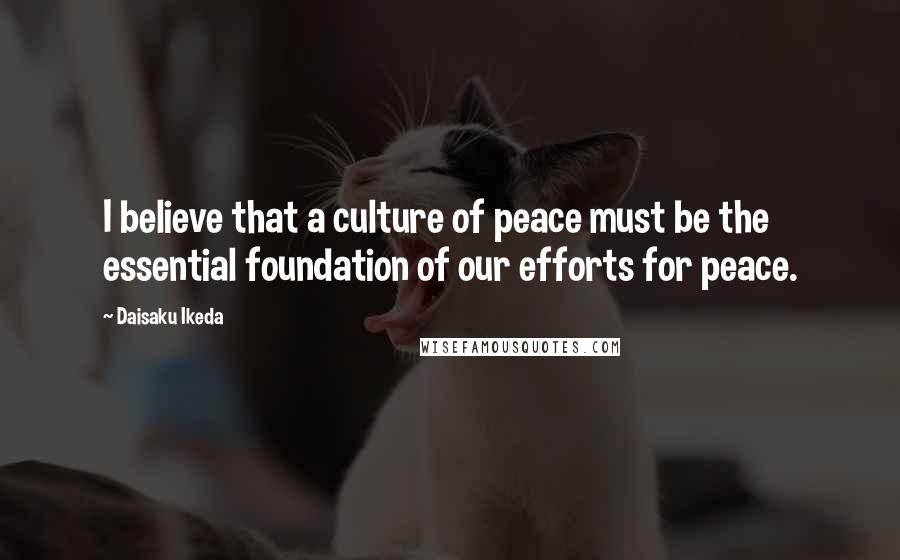 Daisaku Ikeda Quotes: I believe that a culture of peace must be the essential foundation of our efforts for peace.