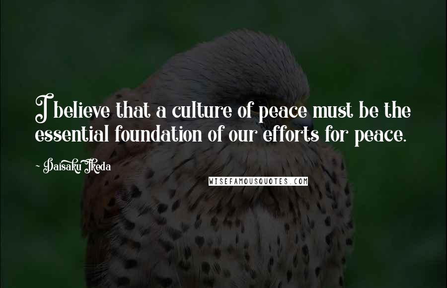 Daisaku Ikeda Quotes: I believe that a culture of peace must be the essential foundation of our efforts for peace.