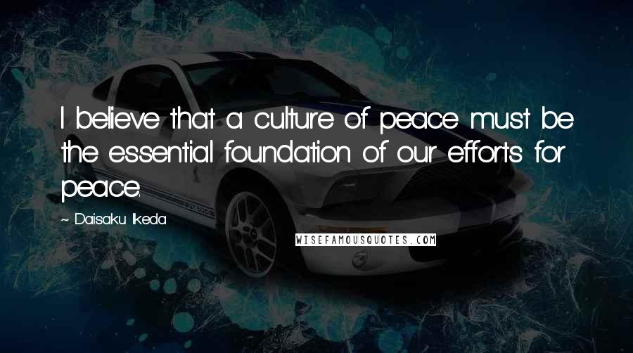 Daisaku Ikeda Quotes: I believe that a culture of peace must be the essential foundation of our efforts for peace.
