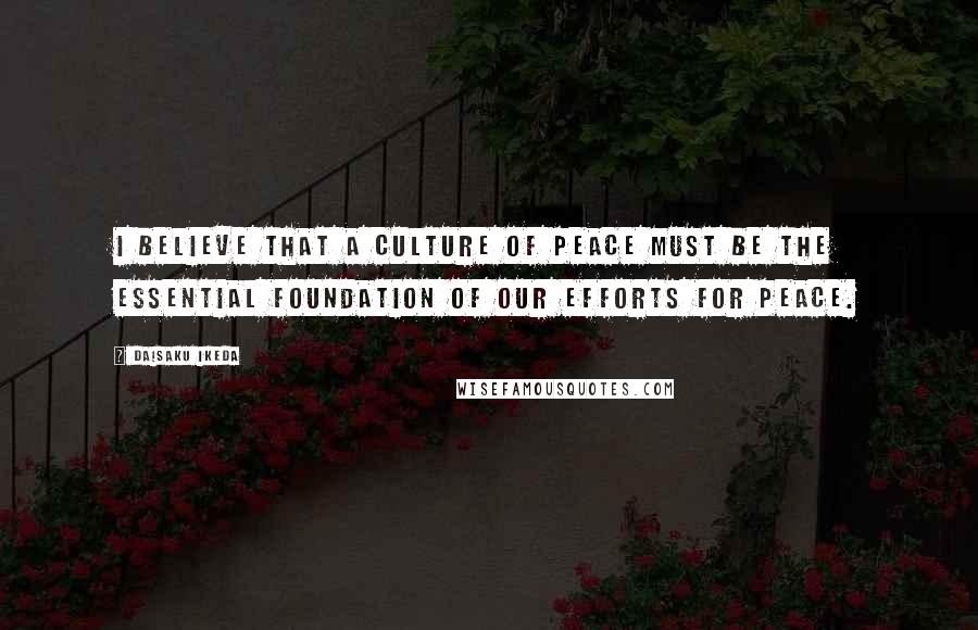 Daisaku Ikeda Quotes: I believe that a culture of peace must be the essential foundation of our efforts for peace.