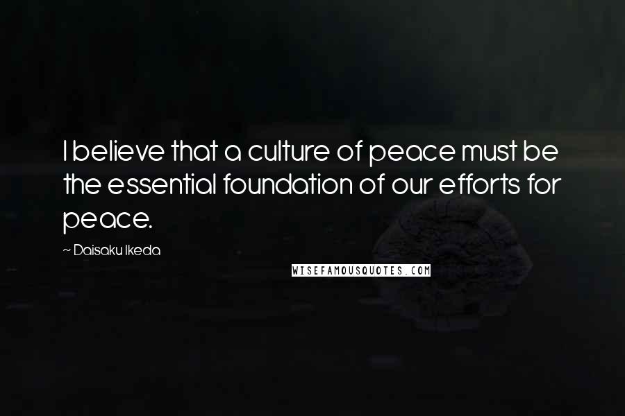 Daisaku Ikeda Quotes: I believe that a culture of peace must be the essential foundation of our efforts for peace.