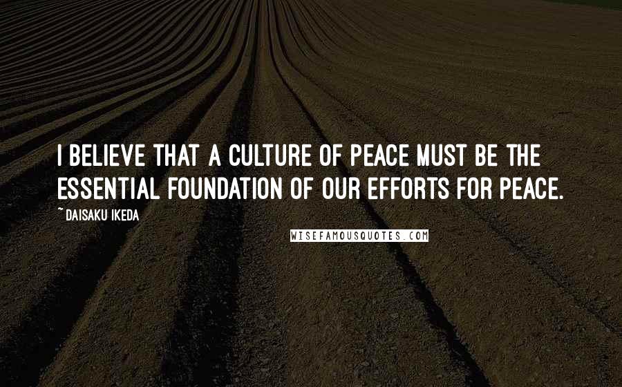 Daisaku Ikeda Quotes: I believe that a culture of peace must be the essential foundation of our efforts for peace.