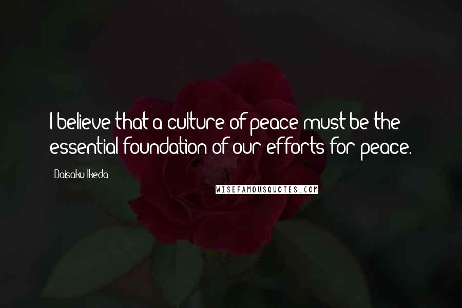 Daisaku Ikeda Quotes: I believe that a culture of peace must be the essential foundation of our efforts for peace.