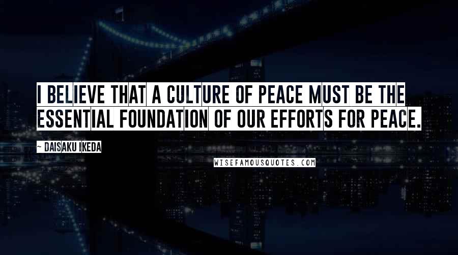 Daisaku Ikeda Quotes: I believe that a culture of peace must be the essential foundation of our efforts for peace.