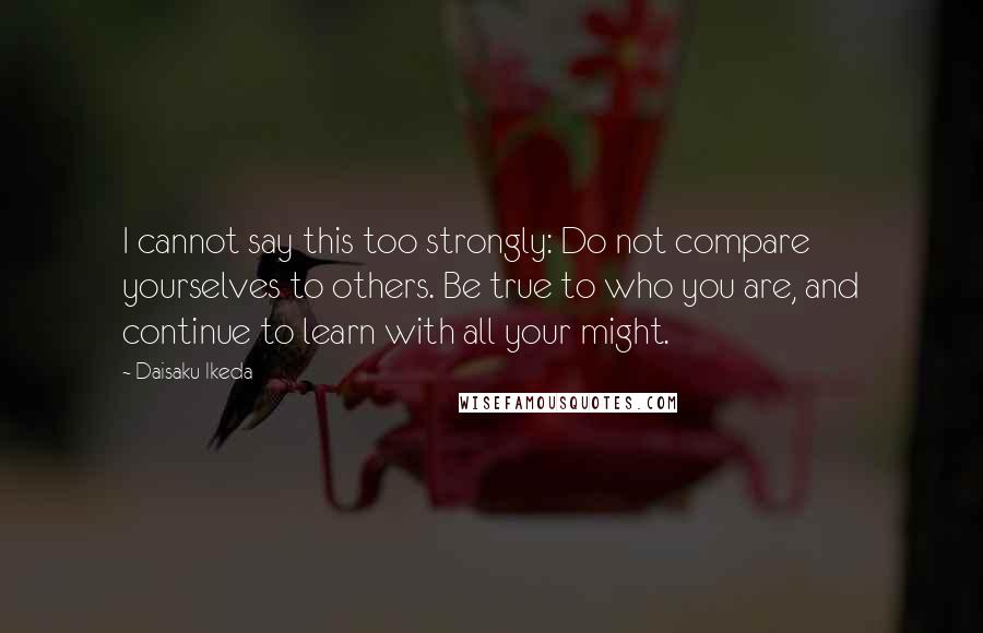 Daisaku Ikeda Quotes: I cannot say this too strongly: Do not compare yourselves to others. Be true to who you are, and continue to learn with all your might.