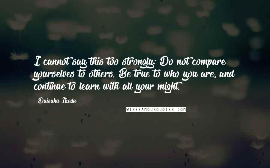 Daisaku Ikeda Quotes: I cannot say this too strongly: Do not compare yourselves to others. Be true to who you are, and continue to learn with all your might.