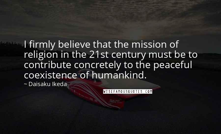 Daisaku Ikeda Quotes: I firmly believe that the mission of religion in the 21st century must be to contribute concretely to the peaceful coexistence of humankind.