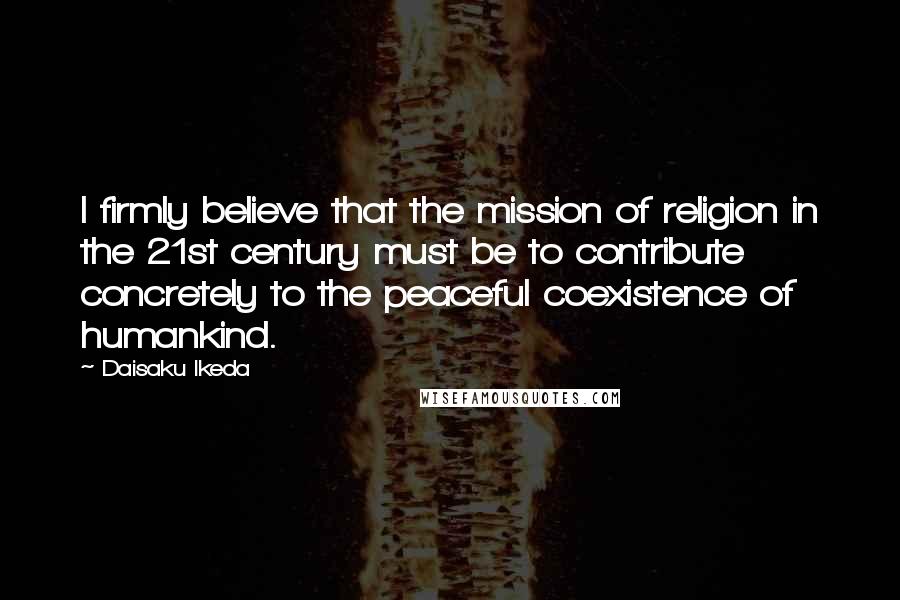 Daisaku Ikeda Quotes: I firmly believe that the mission of religion in the 21st century must be to contribute concretely to the peaceful coexistence of humankind.