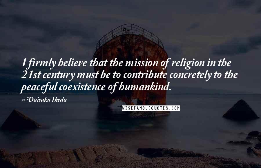 Daisaku Ikeda Quotes: I firmly believe that the mission of religion in the 21st century must be to contribute concretely to the peaceful coexistence of humankind.