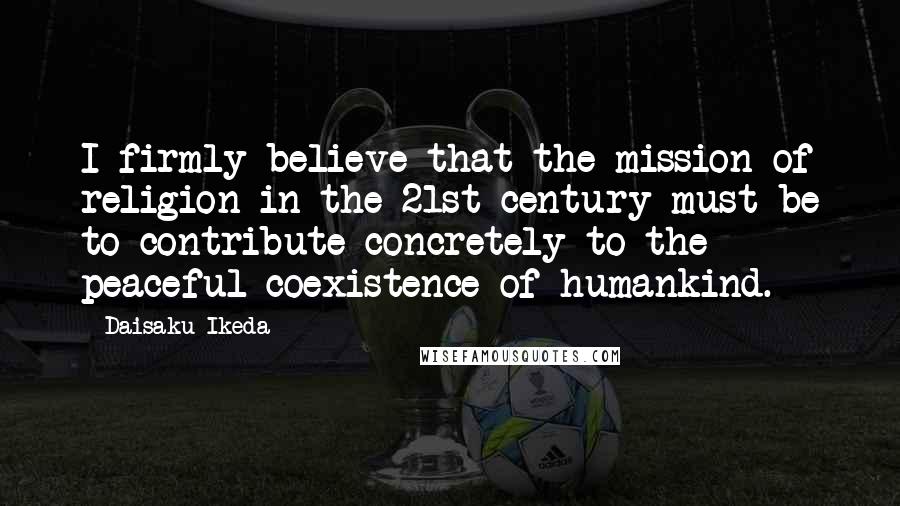 Daisaku Ikeda Quotes: I firmly believe that the mission of religion in the 21st century must be to contribute concretely to the peaceful coexistence of humankind.