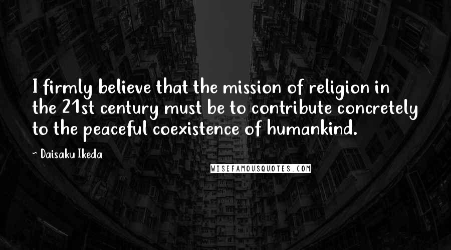 Daisaku Ikeda Quotes: I firmly believe that the mission of religion in the 21st century must be to contribute concretely to the peaceful coexistence of humankind.