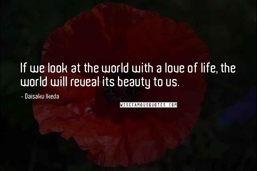 Daisaku Ikeda Quotes: If we look at the world with a love of life, the world will reveal its beauty to us.