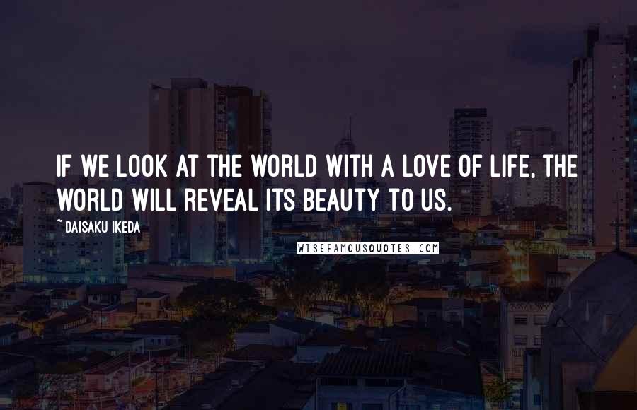 Daisaku Ikeda Quotes: If we look at the world with a love of life, the world will reveal its beauty to us.