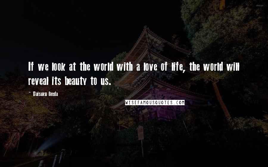 Daisaku Ikeda Quotes: If we look at the world with a love of life, the world will reveal its beauty to us.