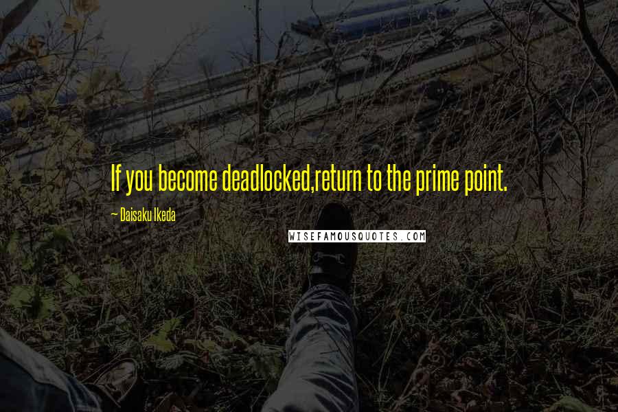 Daisaku Ikeda Quotes: If you become deadlocked,return to the prime point.