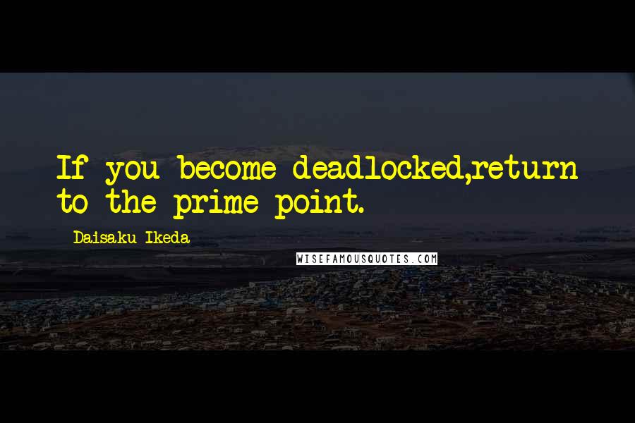 Daisaku Ikeda Quotes: If you become deadlocked,return to the prime point.