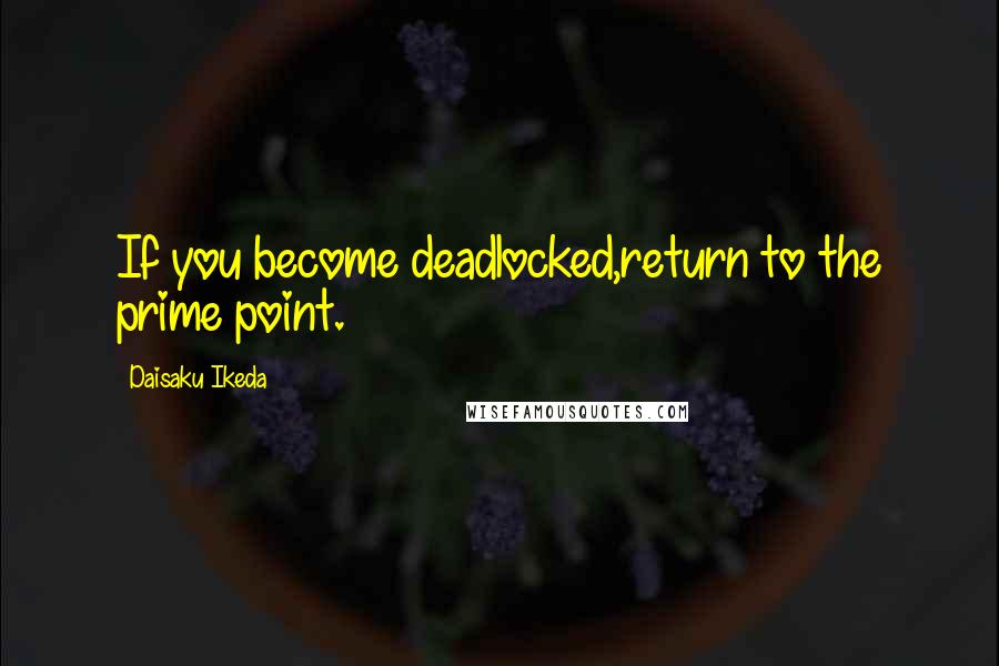 Daisaku Ikeda Quotes: If you become deadlocked,return to the prime point.