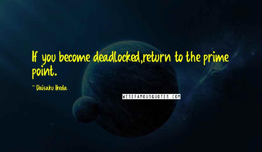 Daisaku Ikeda Quotes: If you become deadlocked,return to the prime point.