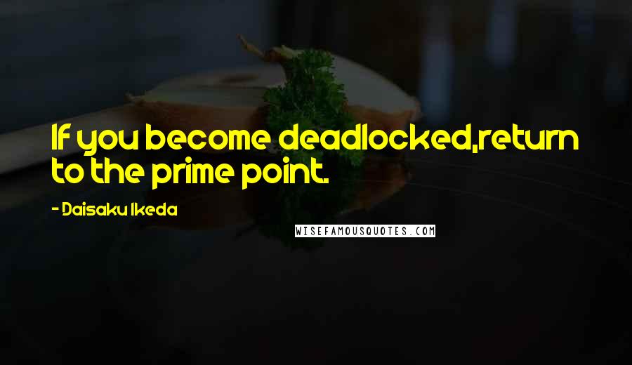 Daisaku Ikeda Quotes: If you become deadlocked,return to the prime point.