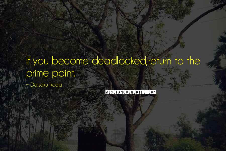 Daisaku Ikeda Quotes: If you become deadlocked,return to the prime point.