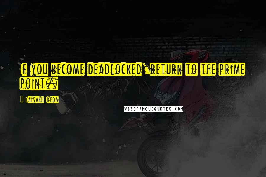 Daisaku Ikeda Quotes: If you become deadlocked,return to the prime point.