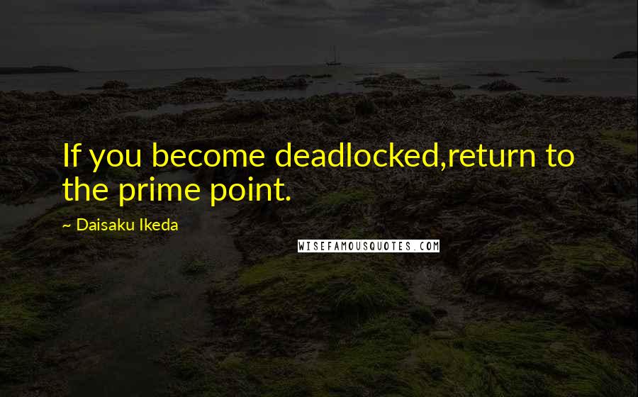 Daisaku Ikeda Quotes: If you become deadlocked,return to the prime point.