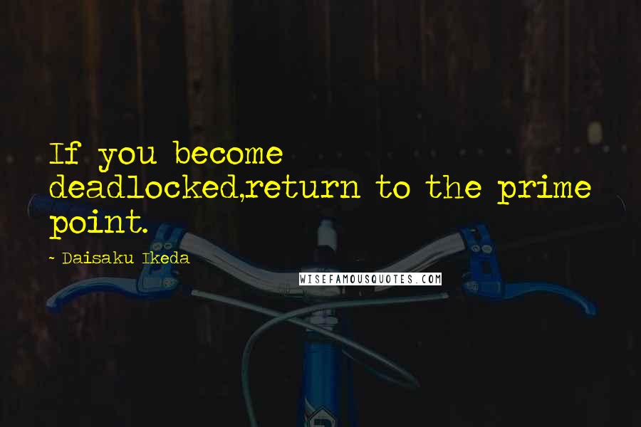 Daisaku Ikeda Quotes: If you become deadlocked,return to the prime point.