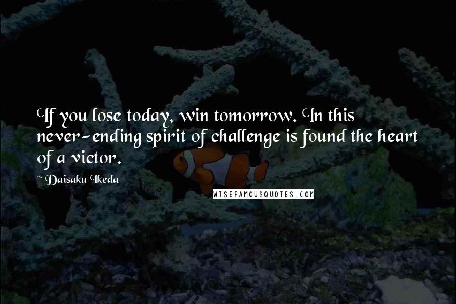 Daisaku Ikeda Quotes: If you lose today, win tomorrow. In this never-ending spirit of challenge is found the heart of a victor.