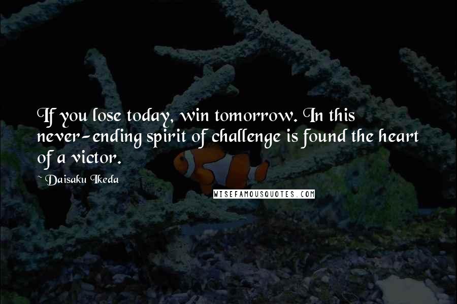 Daisaku Ikeda Quotes: If you lose today, win tomorrow. In this never-ending spirit of challenge is found the heart of a victor.