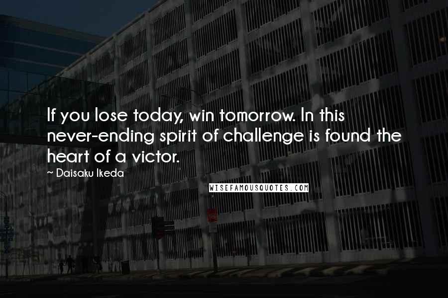 Daisaku Ikeda Quotes: If you lose today, win tomorrow. In this never-ending spirit of challenge is found the heart of a victor.