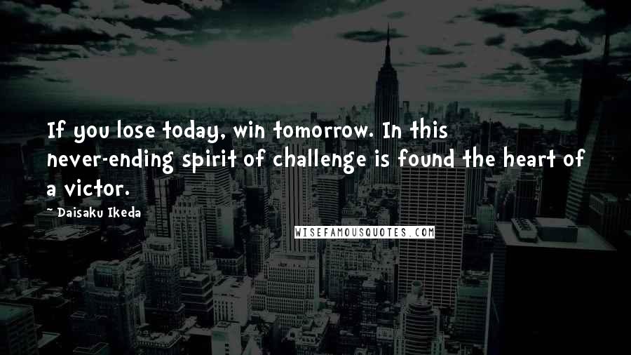 Daisaku Ikeda Quotes: If you lose today, win tomorrow. In this never-ending spirit of challenge is found the heart of a victor.