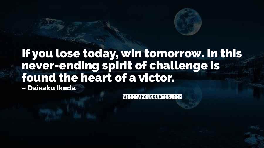 Daisaku Ikeda Quotes: If you lose today, win tomorrow. In this never-ending spirit of challenge is found the heart of a victor.