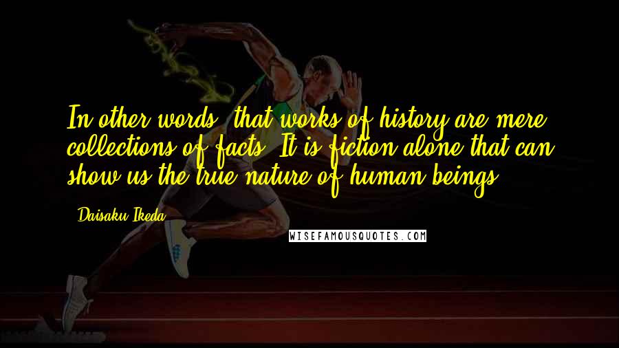 Daisaku Ikeda Quotes: In other words, that works of history are mere collections of facts. It is fiction alone that can show us the true nature of human beings