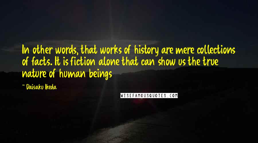 Daisaku Ikeda Quotes: In other words, that works of history are mere collections of facts. It is fiction alone that can show us the true nature of human beings