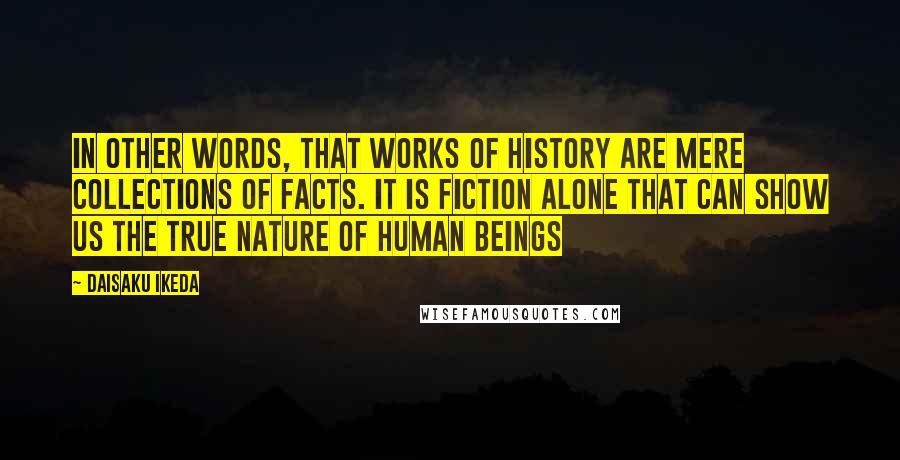 Daisaku Ikeda Quotes: In other words, that works of history are mere collections of facts. It is fiction alone that can show us the true nature of human beings