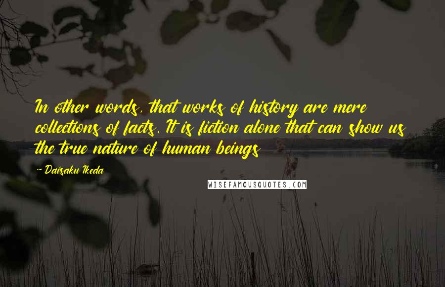 Daisaku Ikeda Quotes: In other words, that works of history are mere collections of facts. It is fiction alone that can show us the true nature of human beings