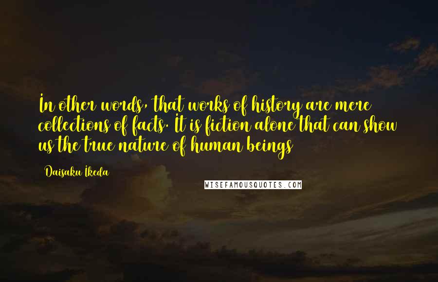 Daisaku Ikeda Quotes: In other words, that works of history are mere collections of facts. It is fiction alone that can show us the true nature of human beings