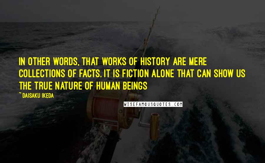 Daisaku Ikeda Quotes: In other words, that works of history are mere collections of facts. It is fiction alone that can show us the true nature of human beings