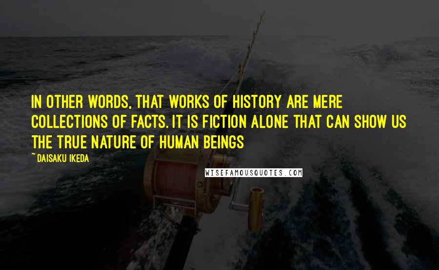 Daisaku Ikeda Quotes: In other words, that works of history are mere collections of facts. It is fiction alone that can show us the true nature of human beings